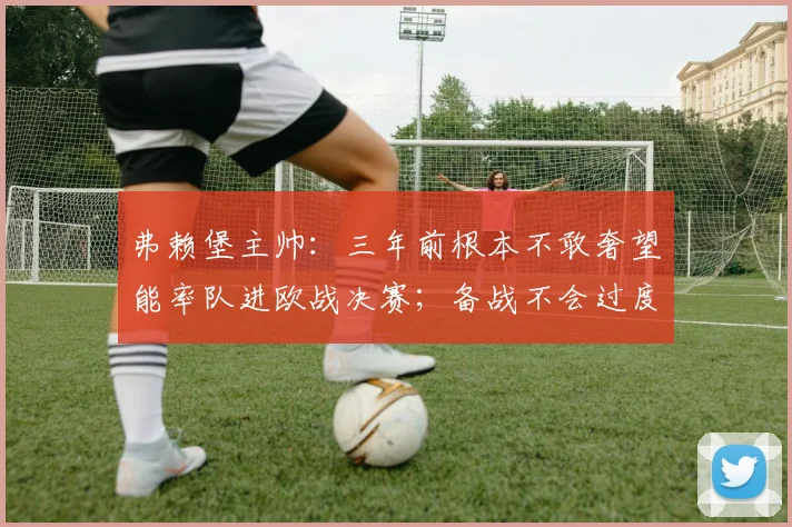 弗赖堡主帅：三年前根本不敢奢望能率队进欧战决赛；备战不会过度焦虑
