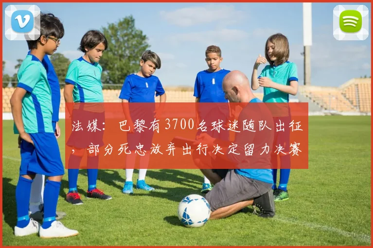 法媒：巴黎有3700名球迷随队出征，部分死忠放弃出行决定留力决赛
