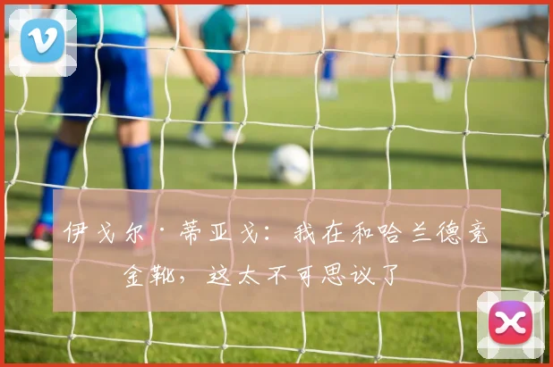 伊戈尔·蒂亚戈：我在和哈兰德竞争金靴，这太不可思议了