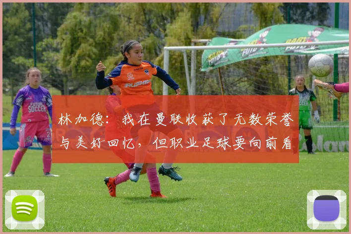 林加德：我在曼联收获了无数荣誉与美好回忆，但职业足球要向前看